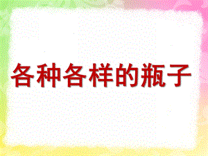 中班科学《各种各样的瓶子》PPT课件教案各种各样的瓶子.pptx